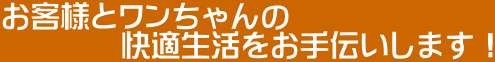 お客様とワンちゃんの 快適生活をお手伝いします!